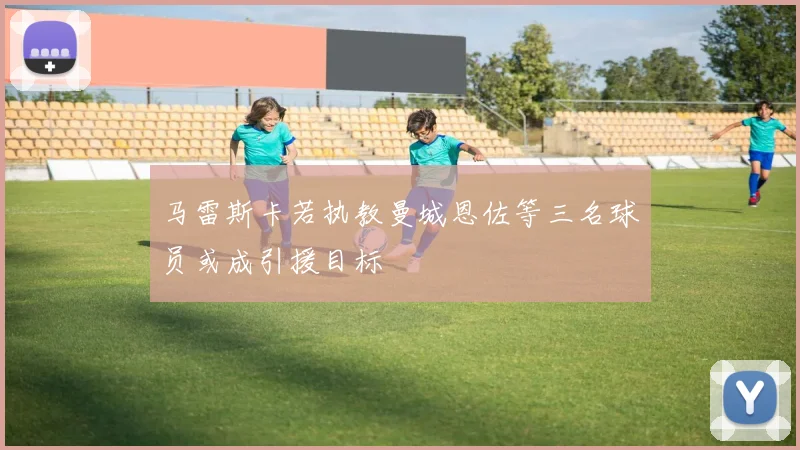 马雷斯卡若执教曼城恩佐等三名球员或成引援目标