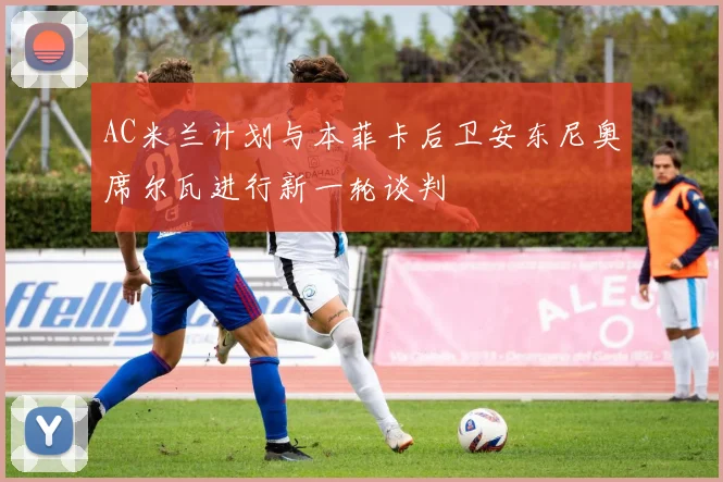 AC米兰计划与本菲卡后卫安东尼奥席尔瓦进行新一轮谈判