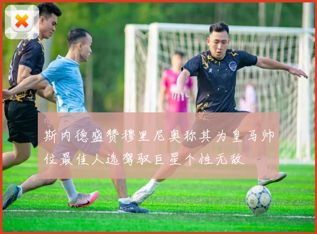 斯内德盛赞穆里尼奥称其为皇马帅位最佳人选驾驭巨星个性无敌