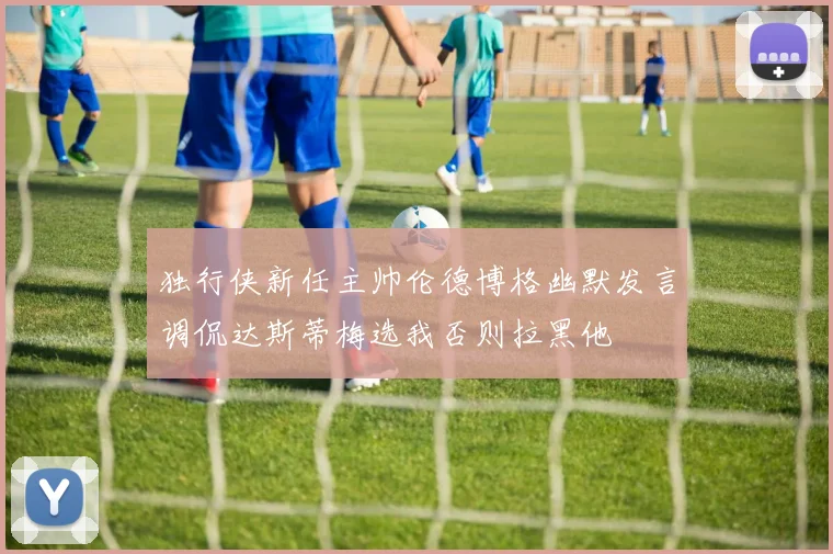 独行侠新任主帅伦德博格幽默发言调侃达斯蒂梅选我否则拉黑他