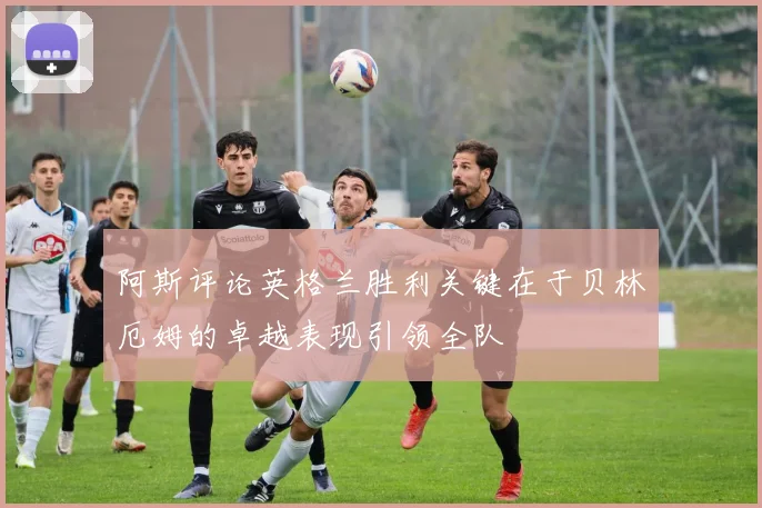 阿斯评论英格兰胜利关键在于贝林厄姆的卓越表现引领全队