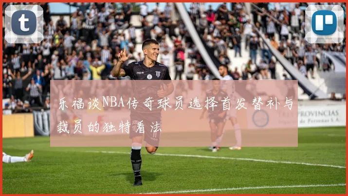 乐福谈NBA传奇球员选择首发替补与裁员的独特看法