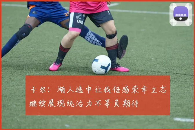 卡尔：湖人选中让我倍感荣幸立志继续展现统治力不辜负期待