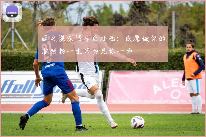 薛之谦深情告白梅西：我愿做你的脑残粉一生只为见你一面