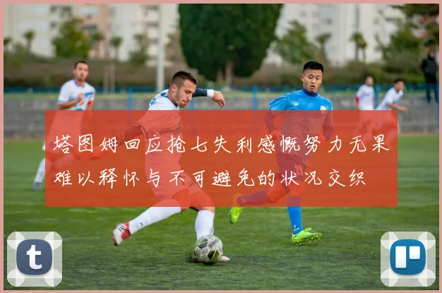 塔图姆回应抢七失利感慨努力无果难以释怀与不可避免的状况交织