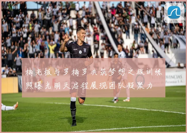 梅老板与罗梅罗共筑梦想之旅训练照曝光明天启程展现团队凝聚力