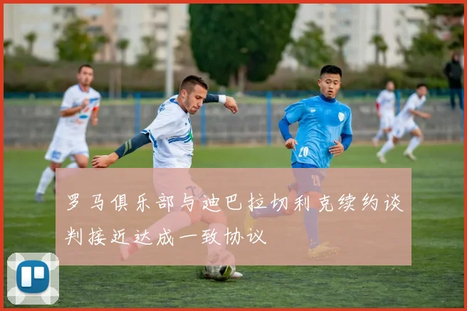 罗马俱乐部与迪巴拉切利克续约谈判接近达成一致协议