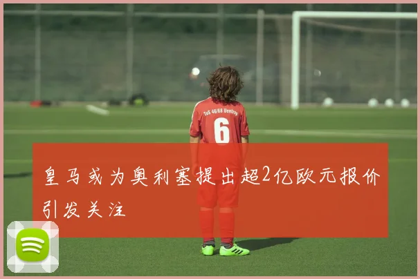 皇马或为奥利塞提出超2亿欧元报价引发关注