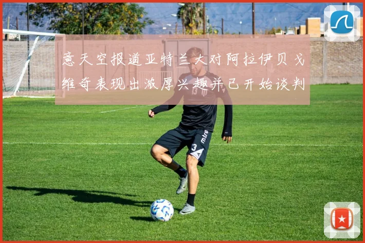 意天空报道亚特兰大对阿拉伊贝戈维奇表现出浓厚兴趣并已开始谈判