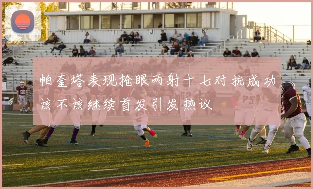 帕奎塔表现抢眼两射十七对抗成功该不该继续首发引发热议