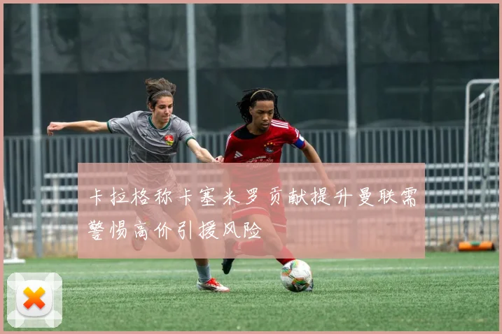 卡拉格称卡塞米罗贡献提升曼联需警惕高价引援风险