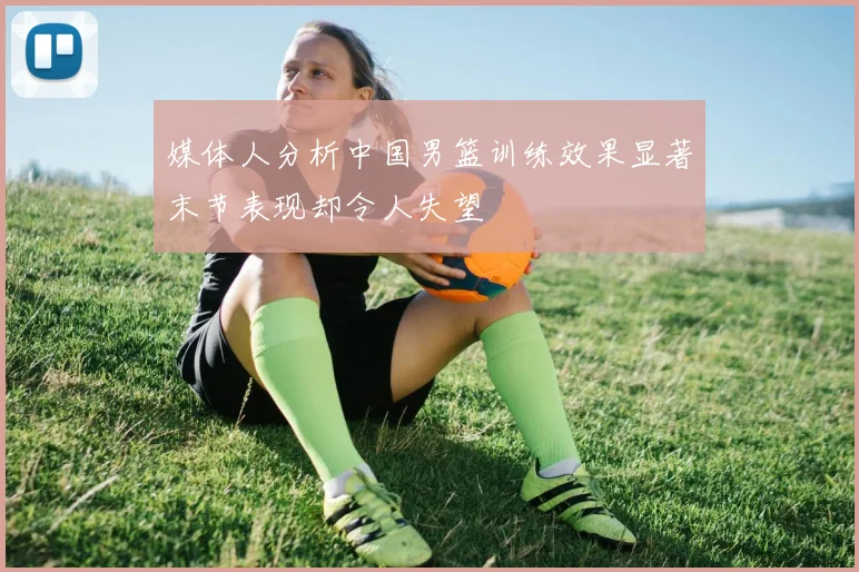 媒体人分析中国男篮训练效果显著末节表现却令人失望
