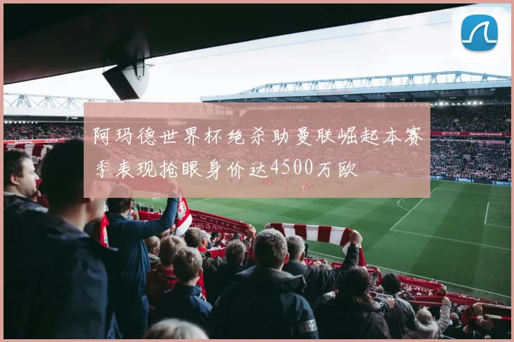 阿玛德世界杯绝杀助曼联崛起本赛季表现抢眼身价达4500万欧