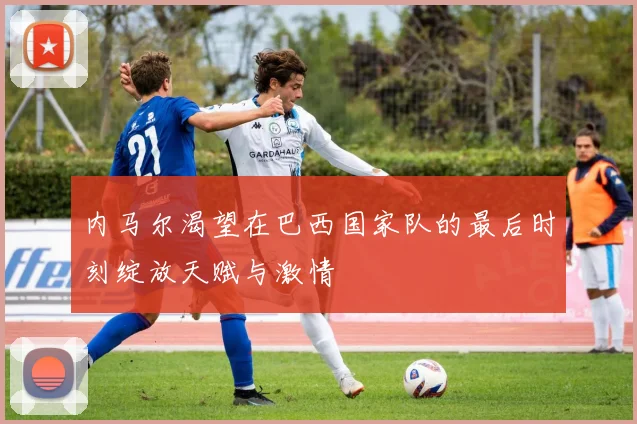 内马尔渴望在巴西国家队的最后时刻绽放天赋与激情