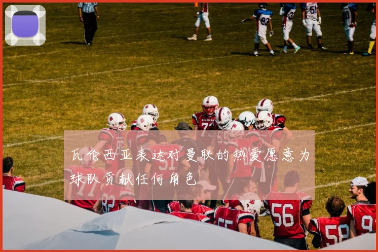 瓦伦西亚表达对曼联的热爱愿意为球队贡献任何角色