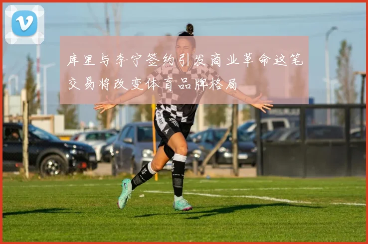 库里与李宁签约引发商业革命这笔交易将改变体育品牌格局
