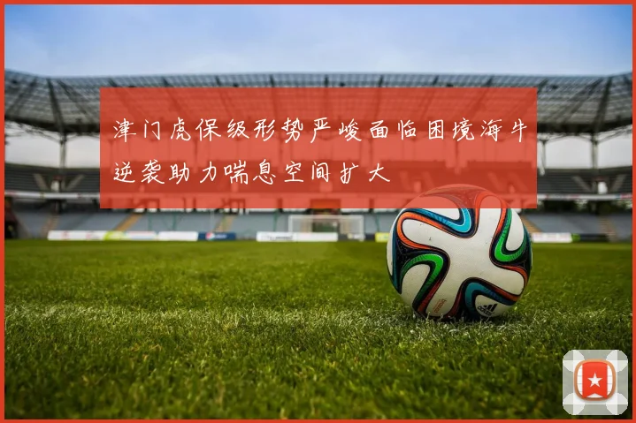 津门虎保级形势严峻面临困境海牛逆袭助力喘息空间扩大