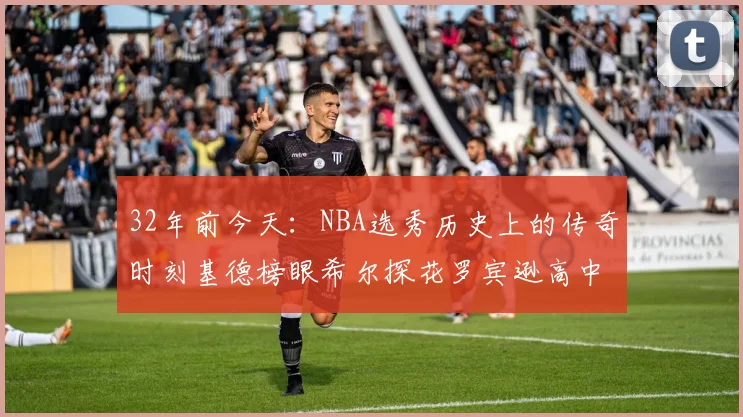 32年前今天：NBA选秀历史上的传奇时刻基德榜眼希尔探花罗宾逊高中状元回顾